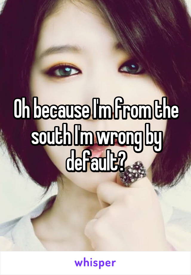 Oh because I'm from the south I'm wrong by default?