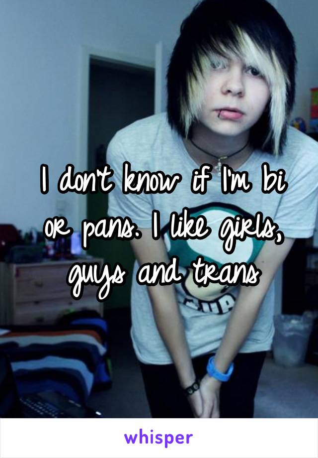 I don't know if I'm bi or pans. I like girls, guys and trans