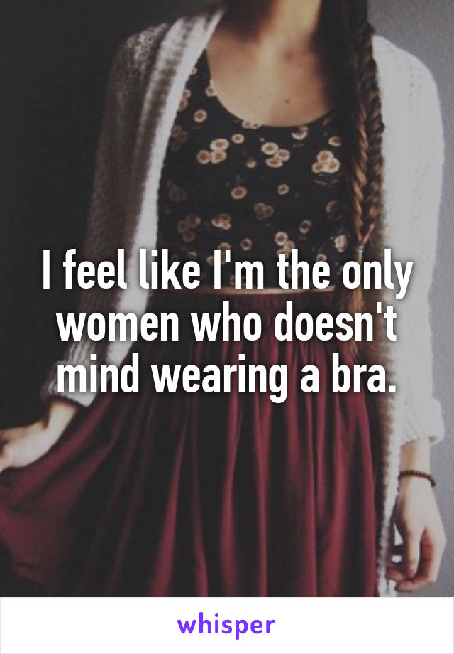 I feel like I'm the only women who doesn't mind wearing a bra.