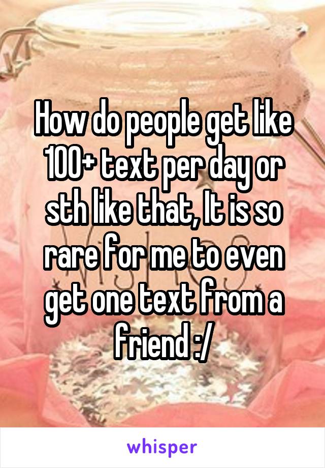 How do people get like 100+ text per day or sth like that, It is so rare for me to even get one text from a friend :/