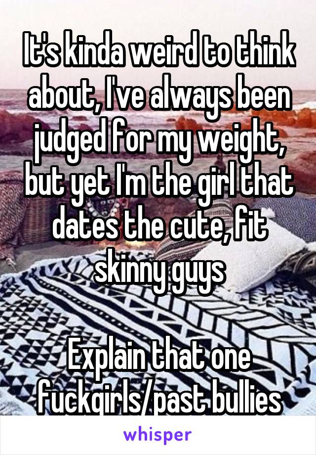 It's kinda weird to think about, I've always been judged for my weight, but yet I'm the girl that dates the cute, fit skinny guys

Explain that one fuckgirls/past bullies