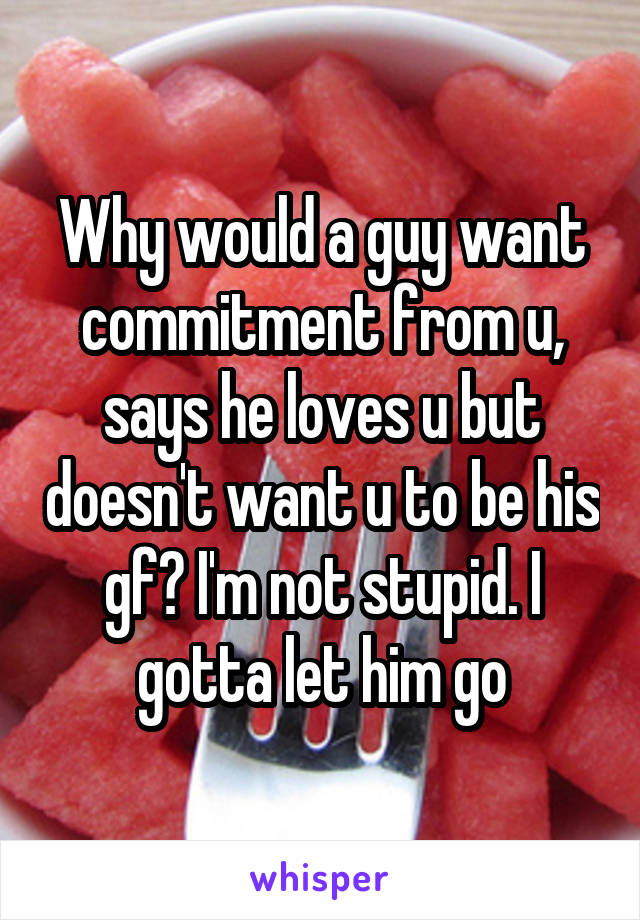 Why would a guy want commitment from u, says he loves u but doesn't want u to be his gf? I'm not stupid. I gotta let him go