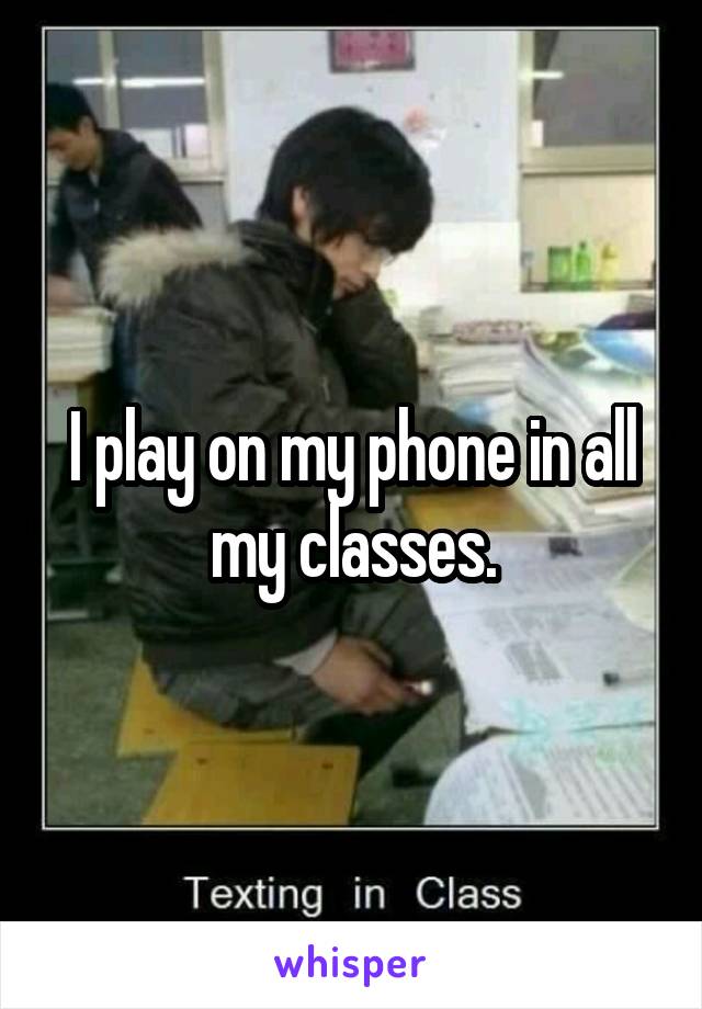 I play on my phone in all my classes.