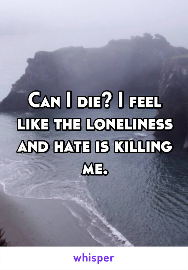 Can I die? I feel like the loneliness and hate is killing me.