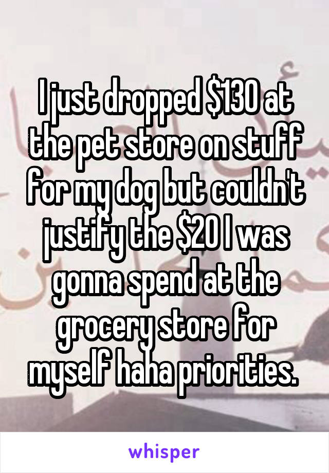 I just dropped $130 at the pet store on stuff for my dog but couldn't justify the $20 I was gonna spend at the grocery store for myself haha priorities. 