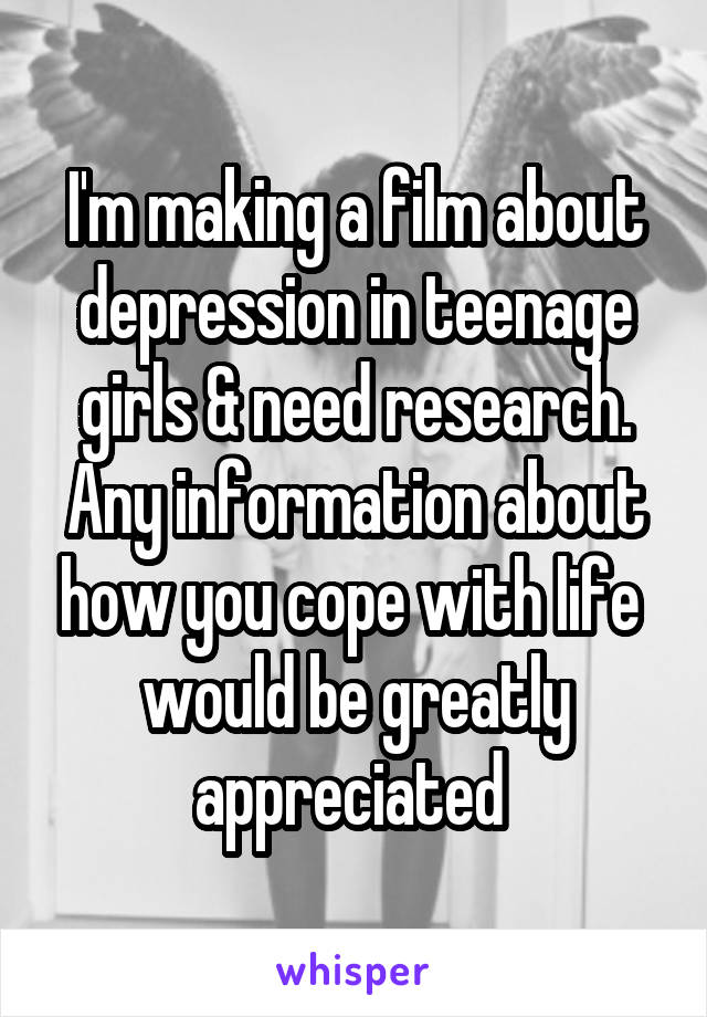 I'm making a film about depression in teenage girls & need research. Any information about how you cope with life  would be greatly appreciated 