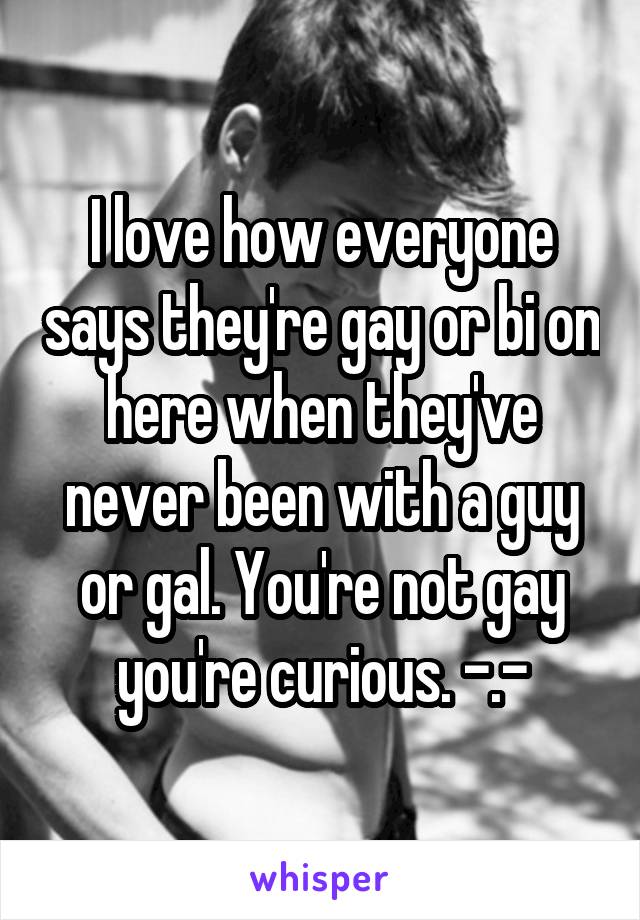 I love how everyone says they're gay or bi on here when they've never been with a guy or gal. You're not gay you're curious. -.-