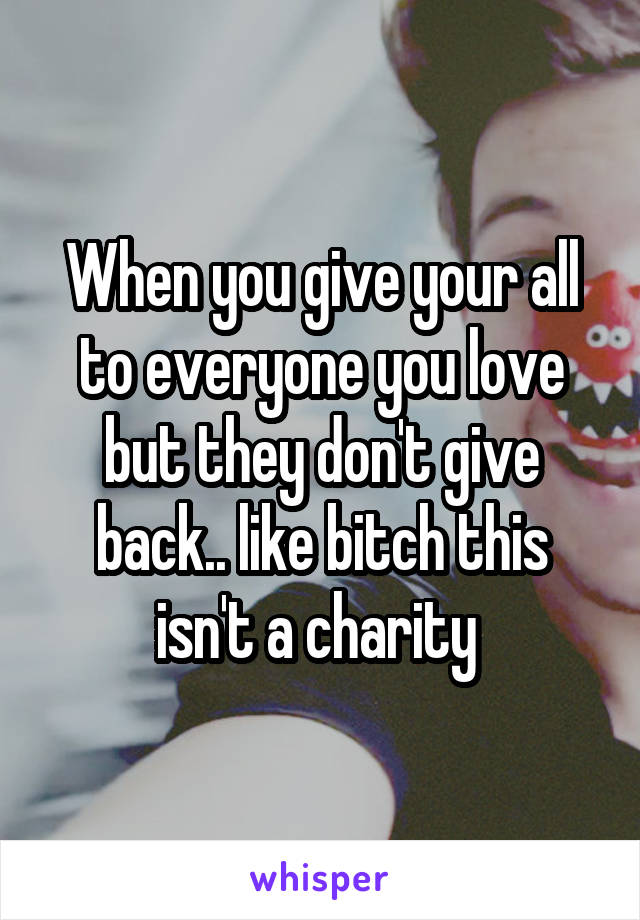 When you give your all to everyone you love but they don't give back.. like bitch this isn't a charity 