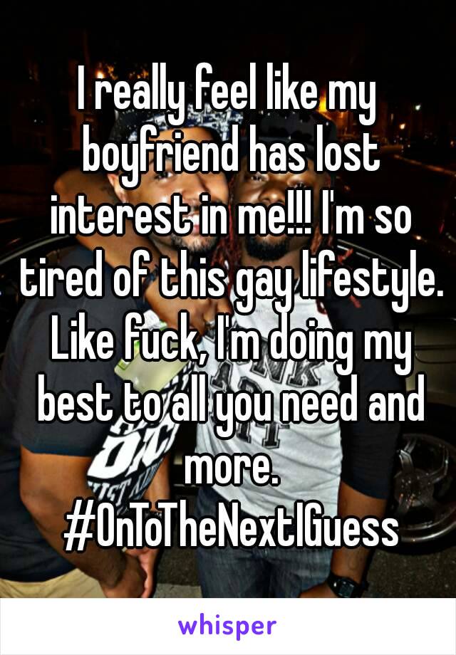 I really feel like my boyfriend has lost interest in me!!! I'm so tired of this gay lifestyle. Like fuck, I'm doing my best to all you need and more. #OnToTheNextIGuess