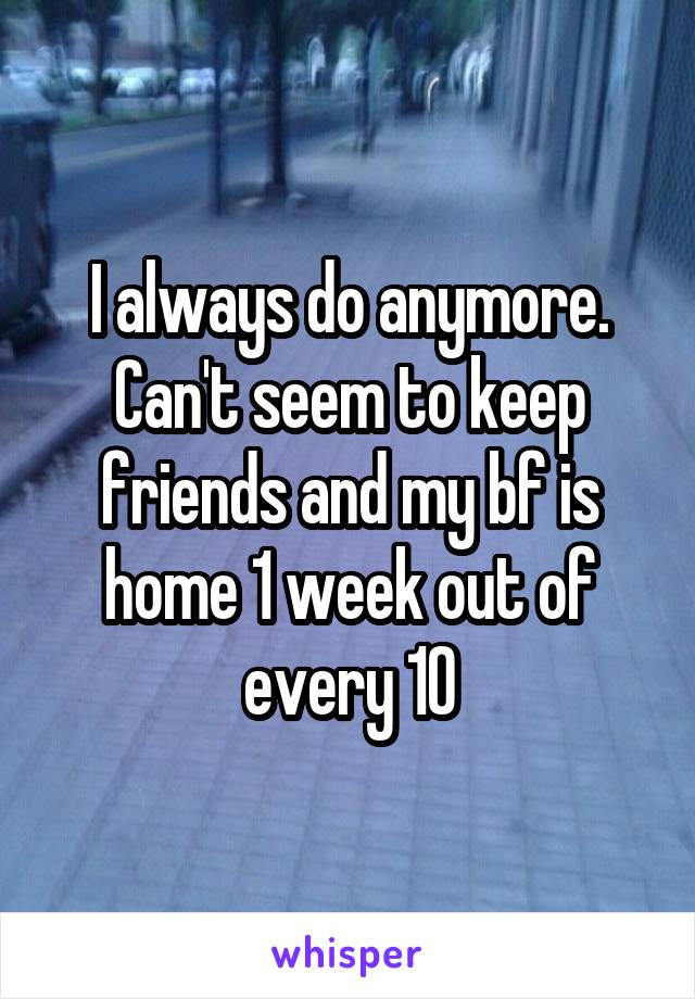 I always do anymore. Can't seem to keep friends and my bf is home 1 week out of every 10