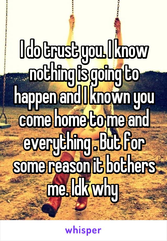 I do trust you. I know nothing is going to happen and I known you come home to me and everything . But for some reason it bothers me. Idk why 