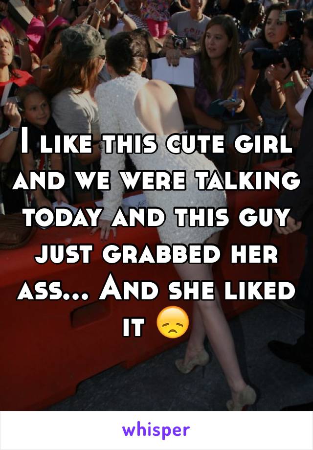 I like this cute girl and we were talking today and this guy just grabbed her ass... And she liked it 😞