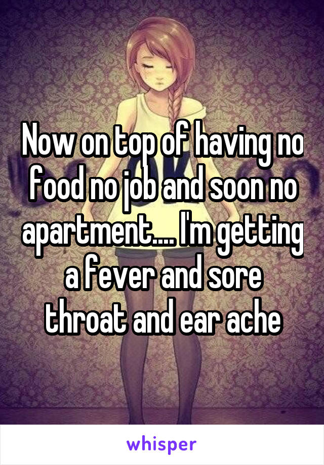 Now on top of having no food no job and soon no apartment.... I'm getting a fever and sore throat and ear ache