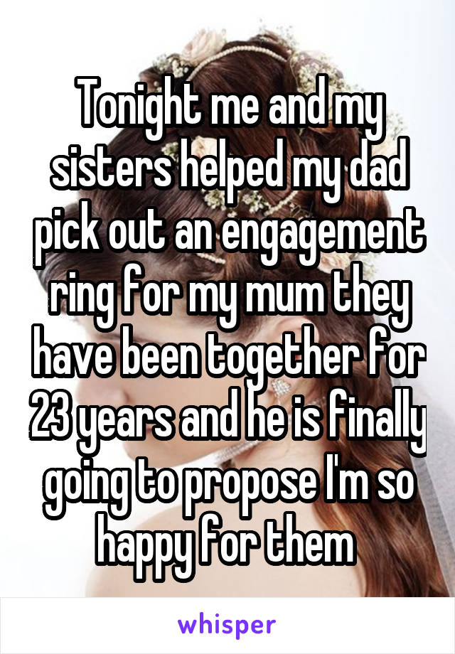 Tonight me and my sisters helped my dad pick out an engagement ring for my mum they have been together for 23 years and he is finally going to propose I'm so happy for them 