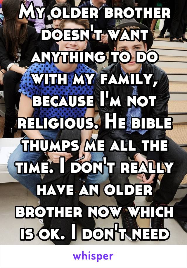 My older brother doesn't want anything to do with my family, because I'm not religious. He bible thumps me all the time. I don't really have an older brother now which is ok. I don't need his kind.