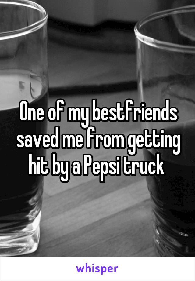 One of my bestfriends saved me from getting hit by a Pepsi truck 