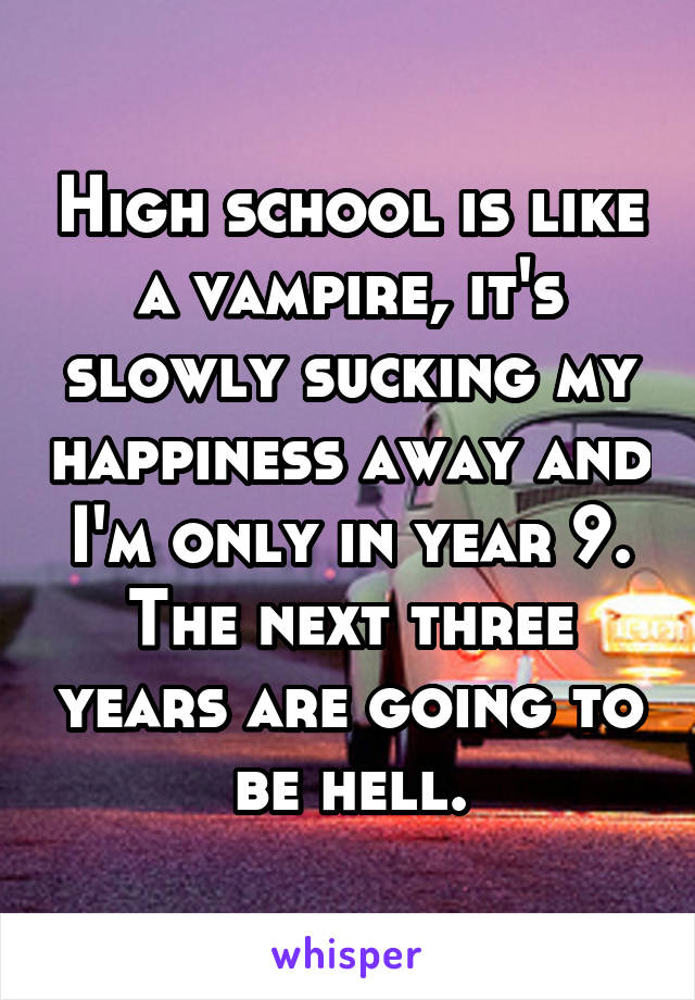 High school is like a vampire, it's slowly sucking my happiness away and I'm only in year 9. The next three years are going to be hell.