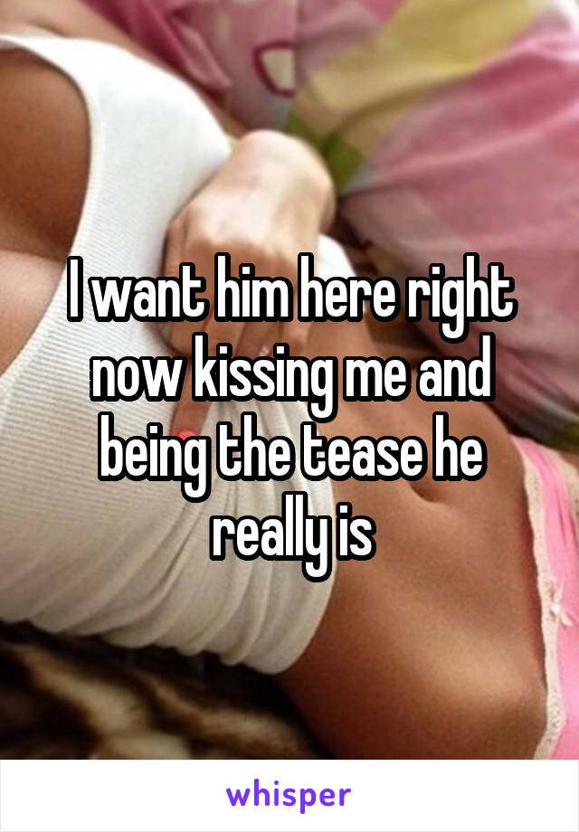 I want him here right now kissing me and being the tease he really is