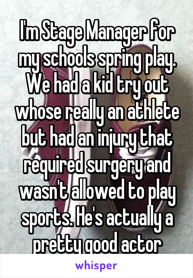 I'm Stage Manager for my schools spring play. We had a kid try out whose really an athlete but had an injury that required surgery and wasn't allowed to play sports. He's actually a pretty good actor