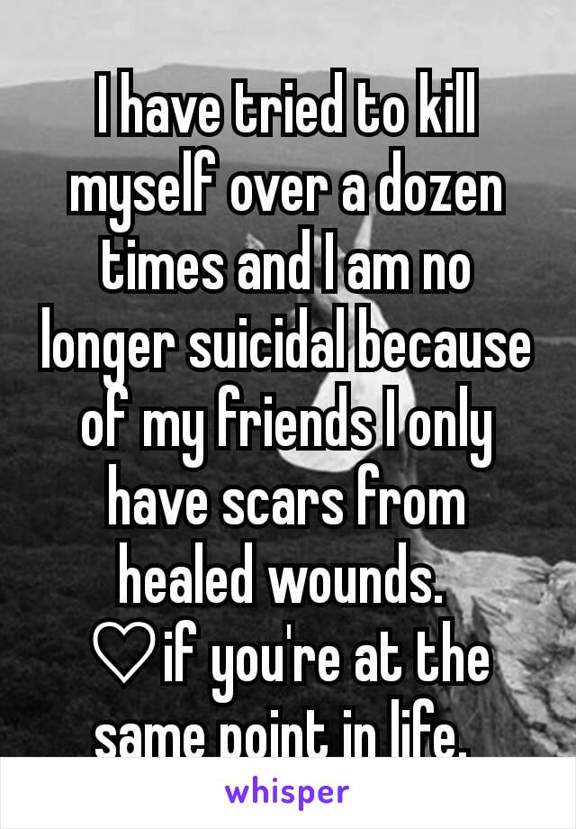 I have tried to kill myself over a dozen times and I am no longer suicidal because of my friends I only have scars from healed wounds. 
♡if you're at the same point in life. 