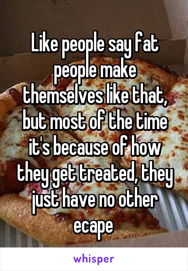 Like people say fat people make themselves like that, but most of the time it's because of how they get treated, they just have no other ecape 