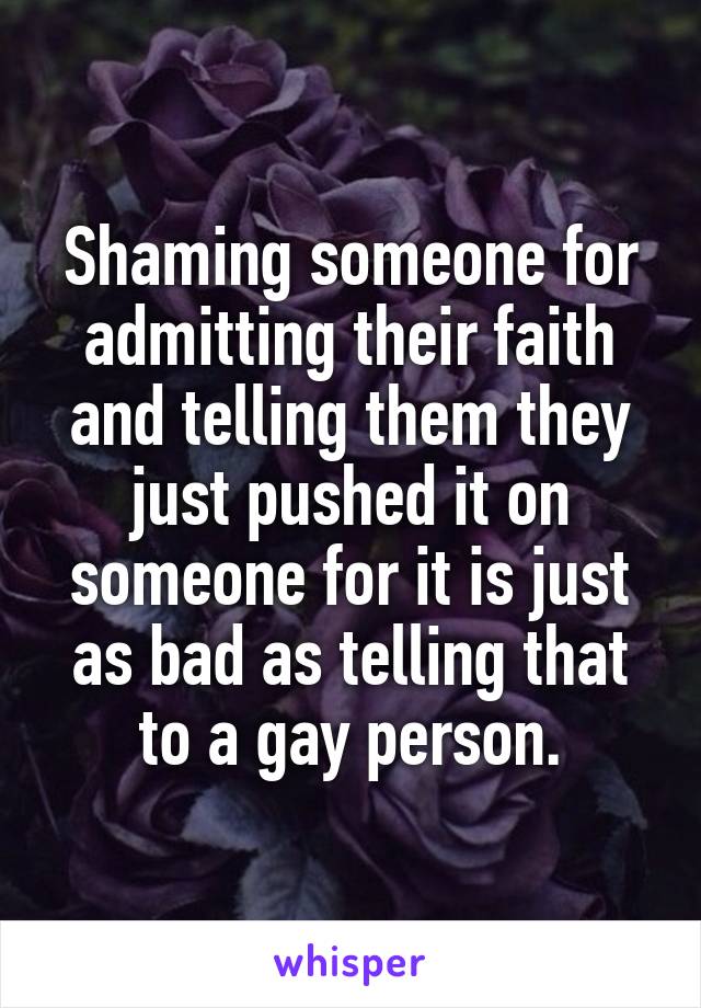 Shaming someone for admitting their faith and telling them they just pushed it on someone for it is just as bad as telling that to a gay person.