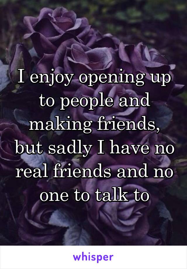 I enjoy opening up to people and making friends, but sadly I have no real friends and no one to talk to