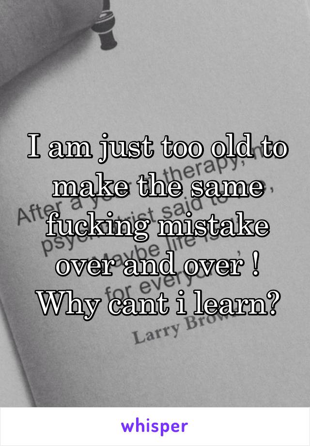 I am just too old to make the same fucking mistake over and over ! Why cant i learn?