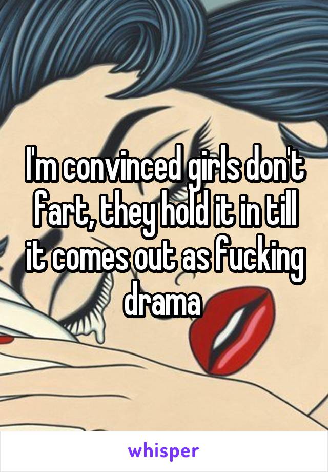 I'm convinced girls don't fart, they hold it in till it comes out as fucking drama 