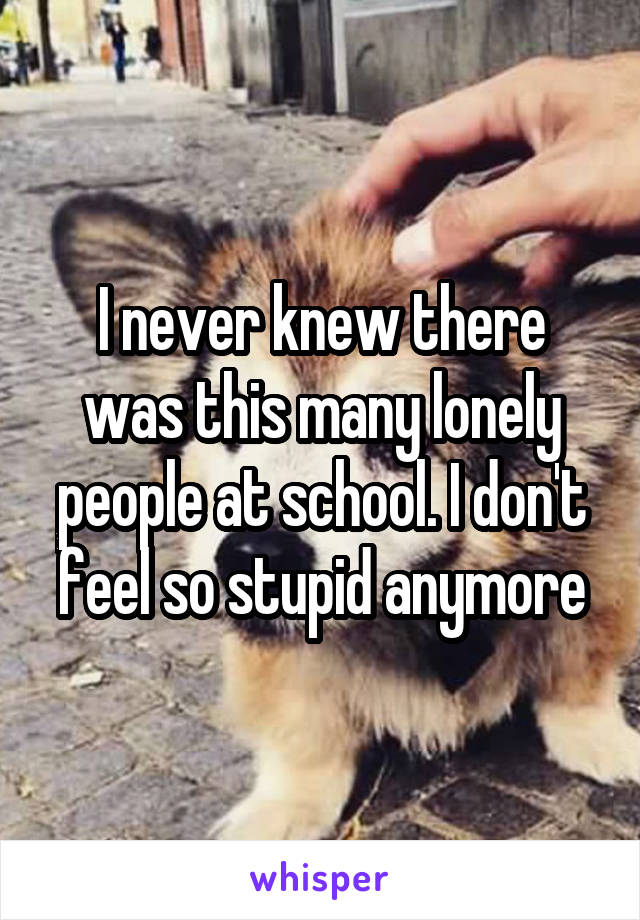 I never knew there was this many lonely people at school. I don't feel so stupid anymore