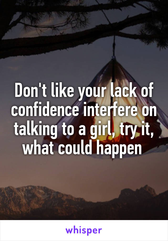 Don't like your lack of confidence interfere on talking to a girl, try it, what could happen 