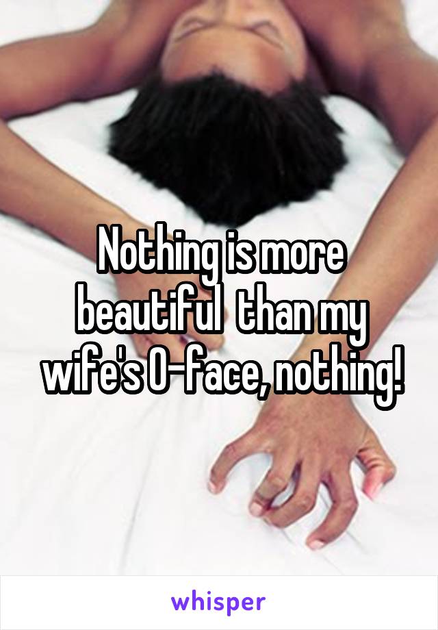 Nothing is more beautiful  than my wife's O-face, nothing!