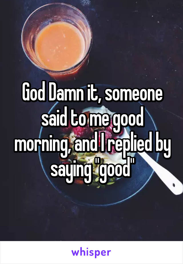 God Damn it, someone said to me good morning, and I replied by saying "good"