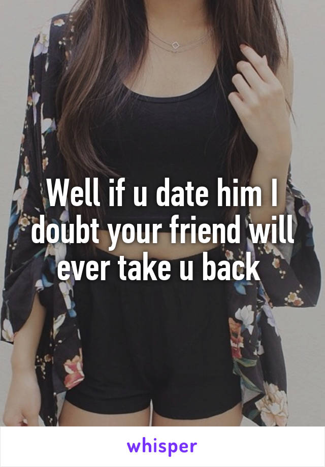 Well if u date him I doubt your friend will ever take u back 