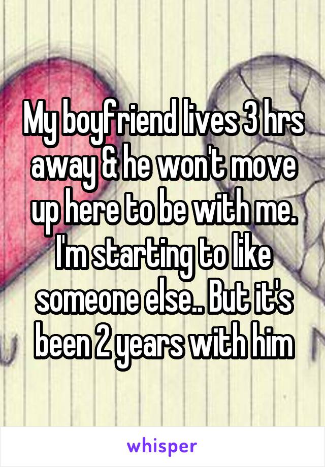 My boyfriend lives 3 hrs away & he won't move up here to be with me. I'm starting to like someone else.. But it's been 2 years with him