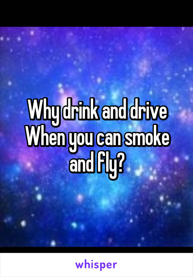 Why drink and drive
When you can smoke and fly?