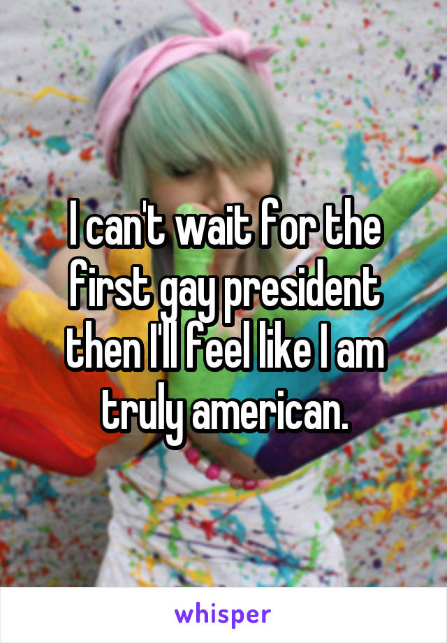 I can't wait for the first gay president then I'll feel like I am truly american.