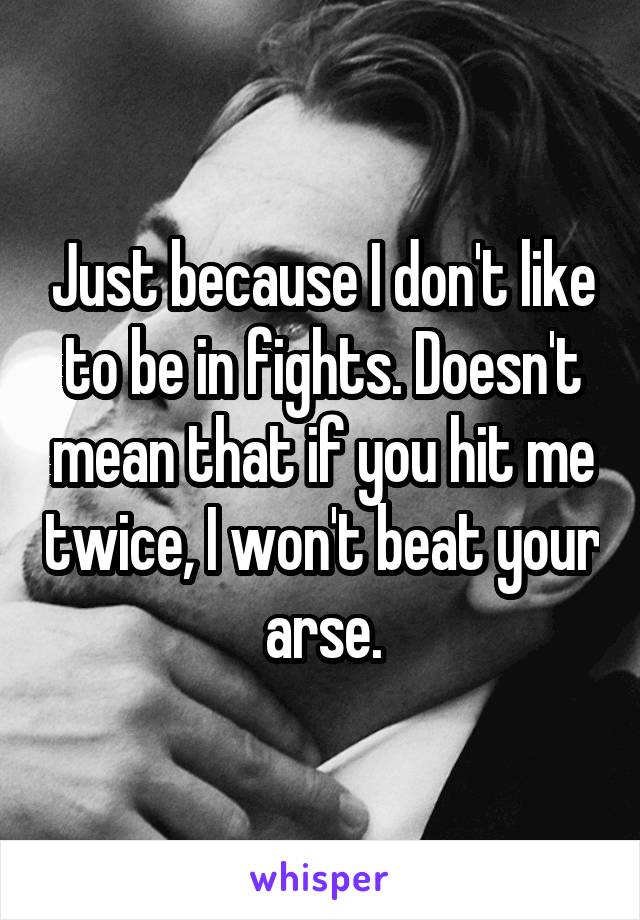 Just because I don't like to be in fights. Doesn't mean that if you hit me twice, I won't beat your arse.