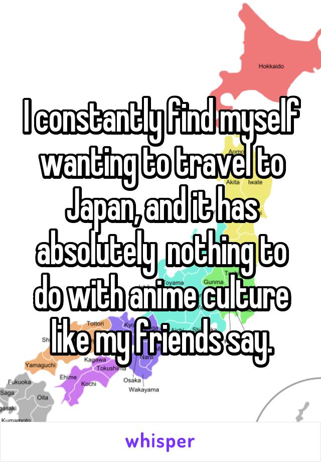 I constantly find myself wanting to travel to Japan, and it has absolutely  nothing to do with anime culture like my friends say.