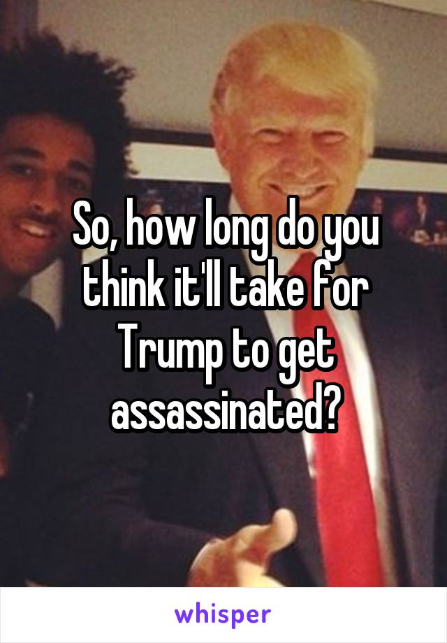 So, how long do you think it'll take for Trump to get assassinated?