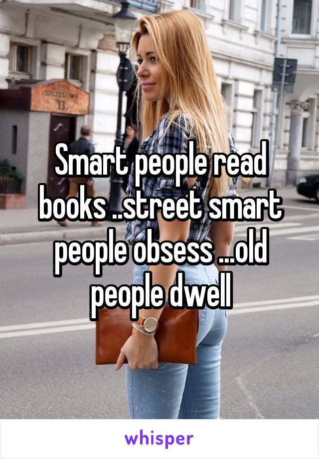 Smart people read books ..street smart people obsess ...old people dwell