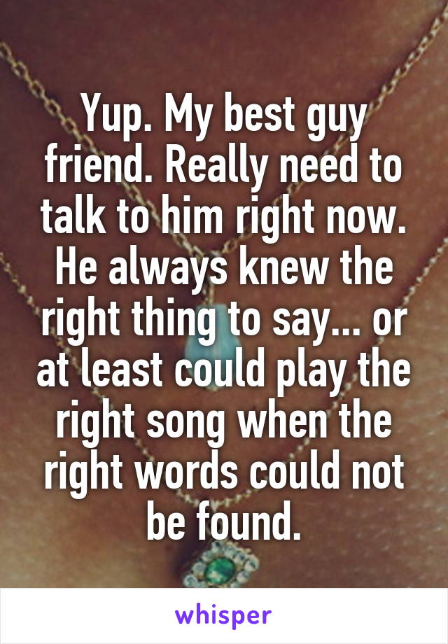 Yup. My best guy friend. Really need to talk to him right now. He always knew the right thing to say... or at least could play the right song when the right words could not be found.