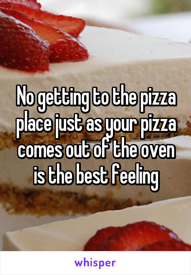 No getting to the pizza place just as your pizza comes out of the oven is the best feeling