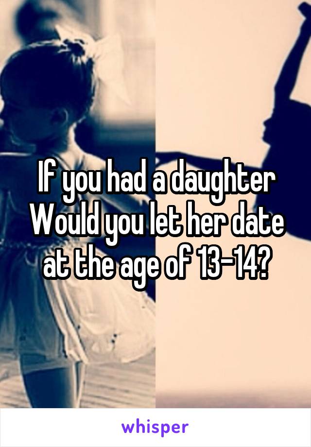 If you had a daughter Would you let her date at the age of 13-14?