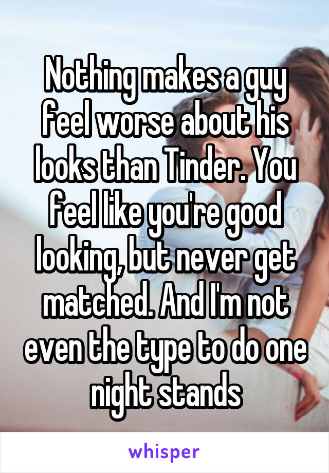 Nothing makes a guy feel worse about his looks than Tinder. You feel like you're good looking, but never get matched. And I'm not even the type to do one night stands