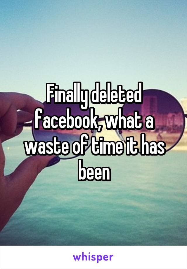 Finally deleted facebook, what a waste of time it has been