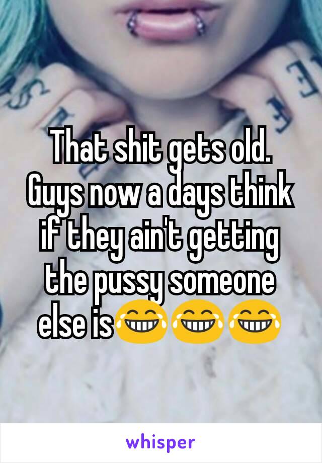 That shit gets old. Guys now a days think if they ain't getting the pussy someone else is😂😂😂