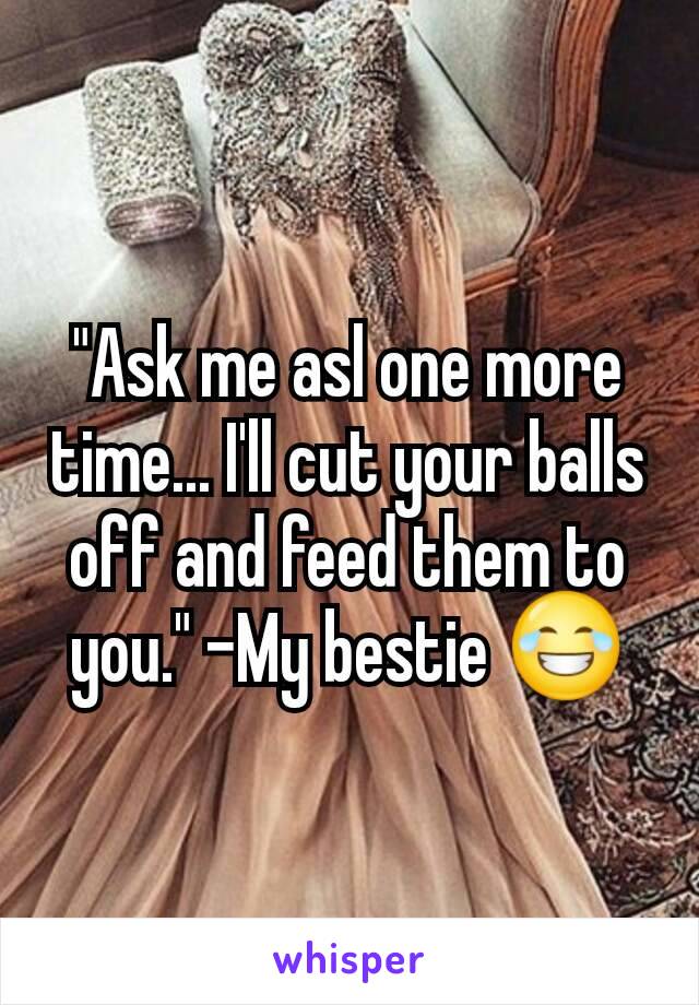 "Ask me asl one more time... I'll cut your balls off and feed them to you." -My bestie 😂