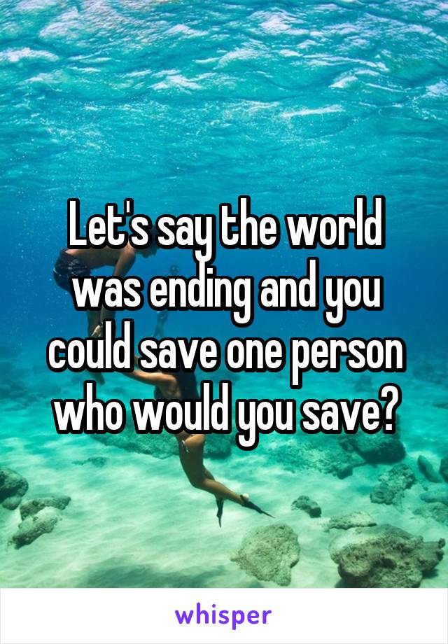 Let's say the world was ending and you could save one person who would you save?