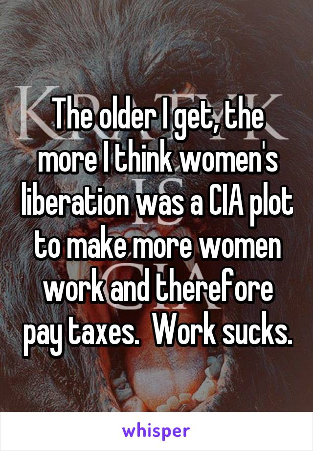 The older I get, the more I think women's liberation was a CIA plot to make more women work and therefore pay taxes.  Work sucks.